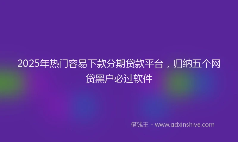 2025年热门容易下款分期贷款平台，归纳五个网贷黑户必过软件