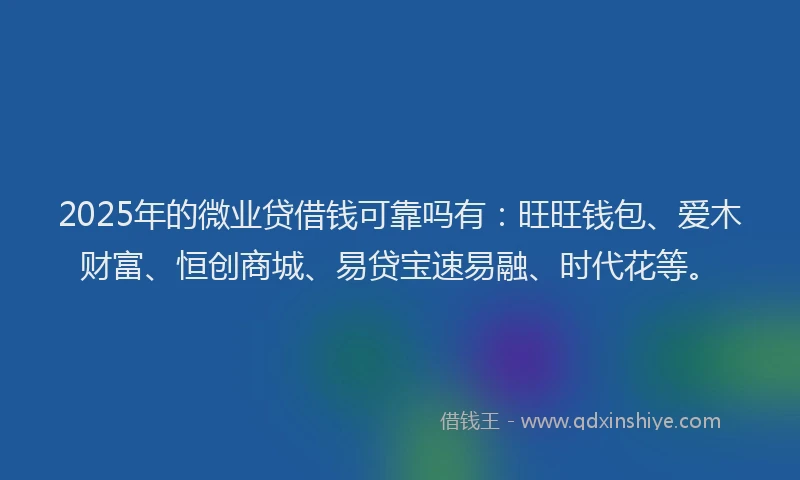 2025年的微业贷借钱可靠吗有：旺旺钱包、爱木财富、恒创商城、易贷宝速易融、时代花等。