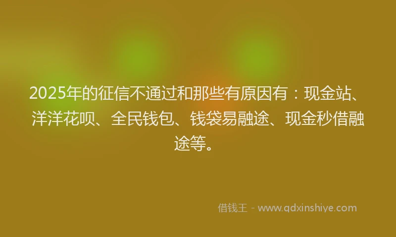 2025年的征信不通过和那些有原因有：现金站、洋洋花呗、全民钱包、钱袋易融途、现金秒借融途等。