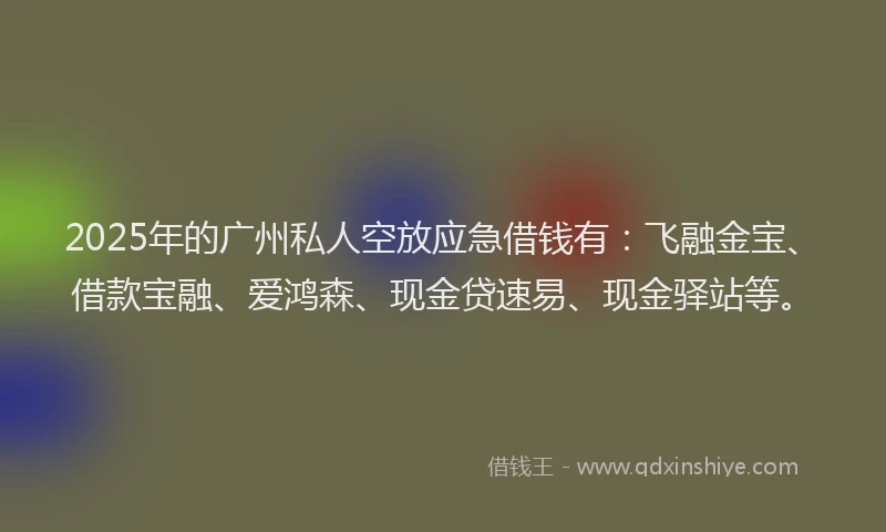 2025年的广州私人空放应急借钱有：飞融金宝、借款宝融、爱鸿森、现金贷速易、现金驿站等。