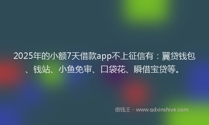 2025年的小额7天借款app不上征信有：翼贷钱包、钱站、小鱼免审、口袋花、瞬借宝贷等。