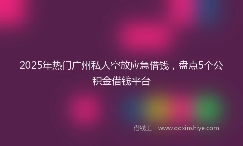 2025年热门广州私人空放应急借钱，盘点5个公积金借钱平台