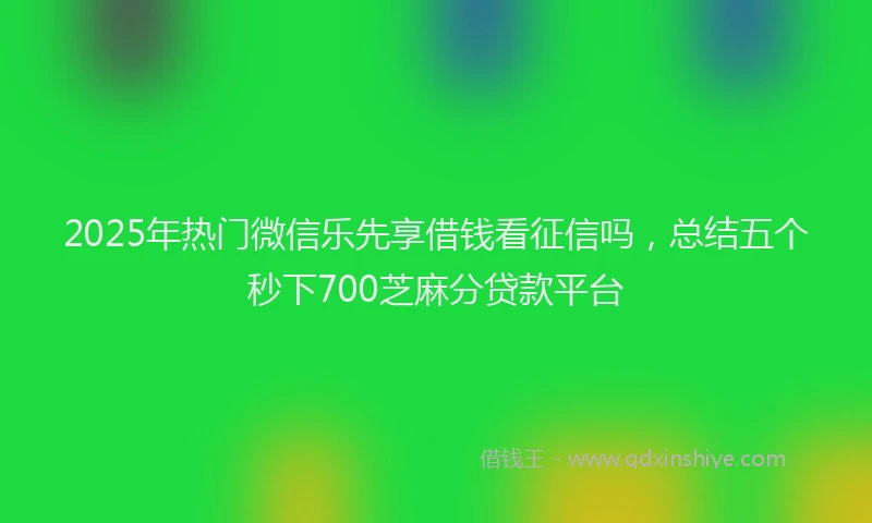 2025年热门微信乐先享借钱看征信吗，总结五个秒下700芝麻分贷款平台