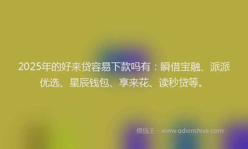 2025年的好来贷容易下款吗有：瞬借宝融、派派优选、星辰钱包、享来花、读秒贷等。