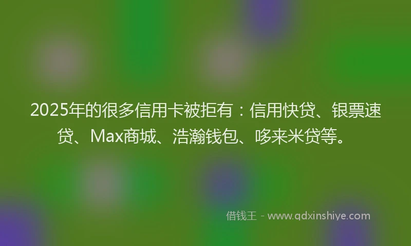 2025年的很多信用卡被拒有：信用快贷、银票速贷、Max商城、浩瀚钱包、哆来米贷等。