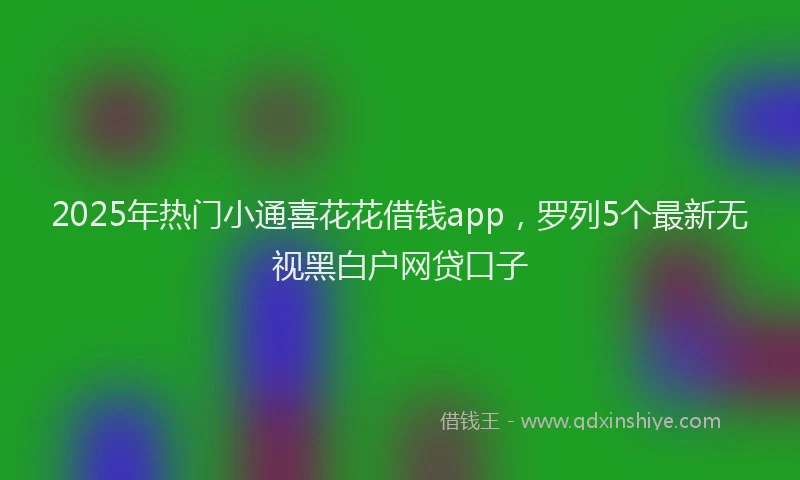 2025年热门小通喜花花借钱app，罗列5个最新无视黑白户网贷口子
