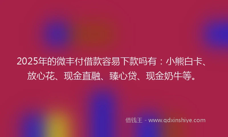 2025年的微丰付借款容易下款吗有：小熊白卡、放心花、现金直融、臻心贷、现金奶牛等。