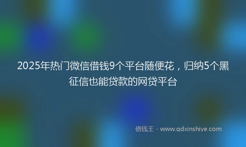 2025年热门微信借钱9个平台随便花，归纳5个黑征信也能贷款的网贷平台