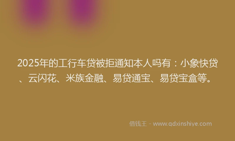 2025年的工行车贷被拒通知本人吗有:小象快贷、云闪花、米族金融、易贷通宝、易贷宝盒等。