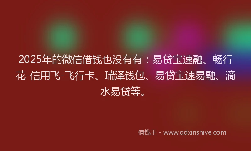2025年的微信借钱也没有有：易贷宝速融、畅行花-信用飞-飞行卡、瑞泽钱包、易贷宝速易融、滴水易贷等。