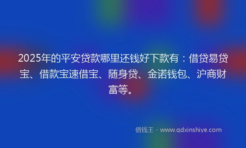 2025年的平安贷款哪里还钱好下款有：借贷易贷宝、借款宝速借宝、随身贷、金诺钱包、沪商财富等。