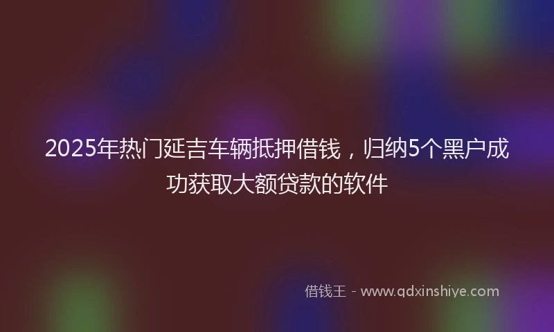 2025年热门延吉车辆抵押借钱，归纳5个黑户成功获取大额贷款的软件
