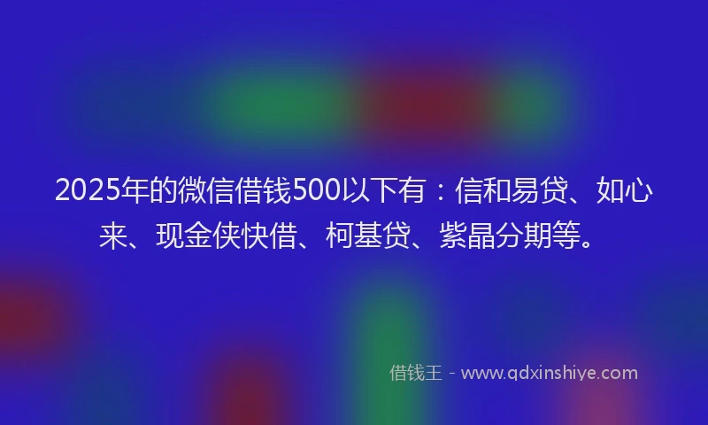 2025年的微信借钱500以下有：信和易贷、如心来、现金侠快借、柯基贷、紫晶分期等。