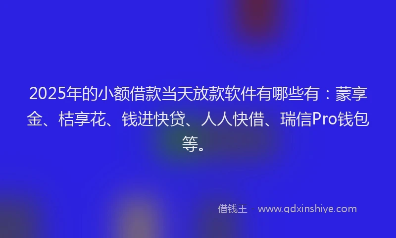 2025年的小额借款当天放款软件有哪些有：蒙享金、桔享花、钱进快贷、人人快借、瑞信Pro钱包等。