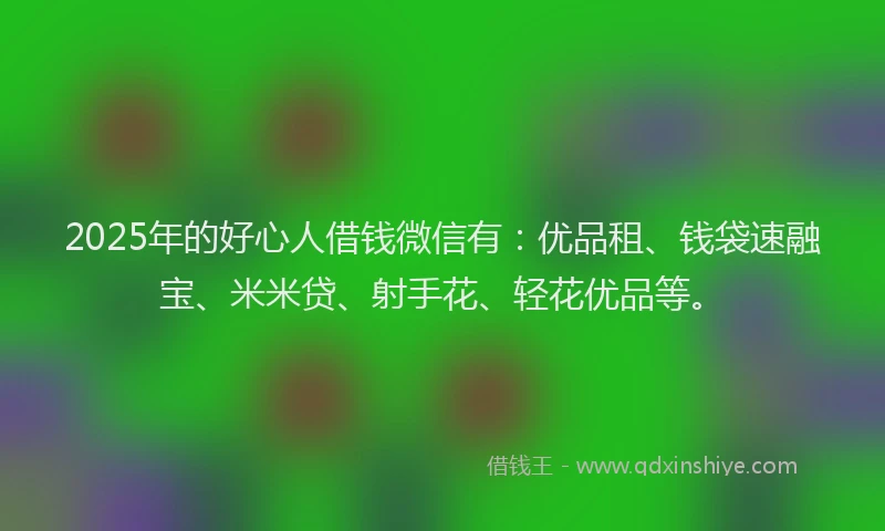 2025年的好心人借钱微信有：优品租、钱袋速融宝、米米贷、射手花、轻花优品等。