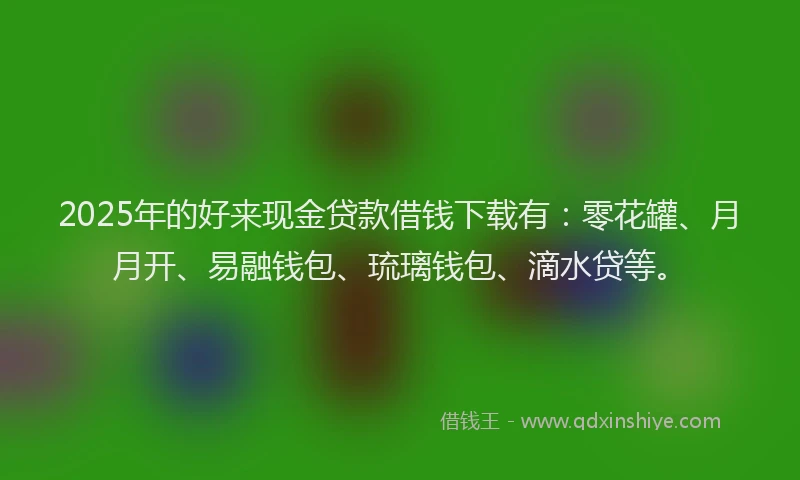 2025年的好来现金贷款借钱下载有：零花罐、月月开、易融钱包、琉璃钱包、滴水贷等。
