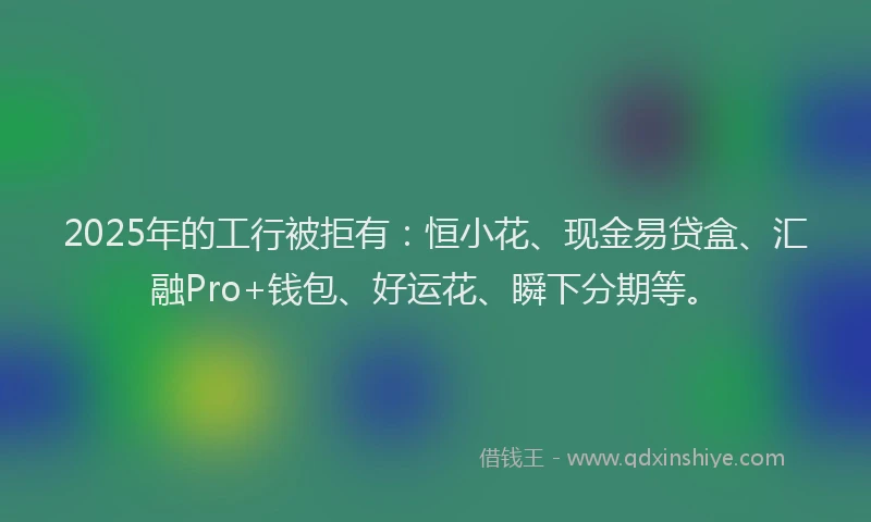 2025年的工行被拒有：恒小花、现金易贷盒、汇融Pro+钱包、好运花、瞬下分期等。