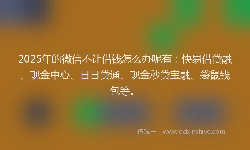 2025年的微信不让借钱怎么办呢有：快易借贷融、现金中心、日日贷通、现金秒贷宝融、袋鼠钱包等。