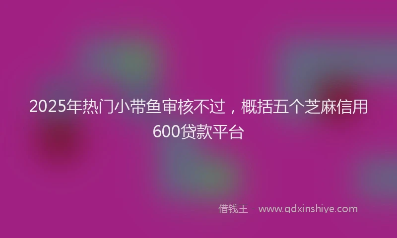 2025年热门小带鱼审核不过，概括五个芝麻信用600贷款平台