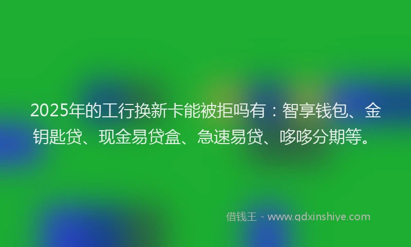 2025年的工行换新卡能被拒吗有：智享钱包、金钥匙贷、现金易贷盒、急速易贷、哆哆分期等。