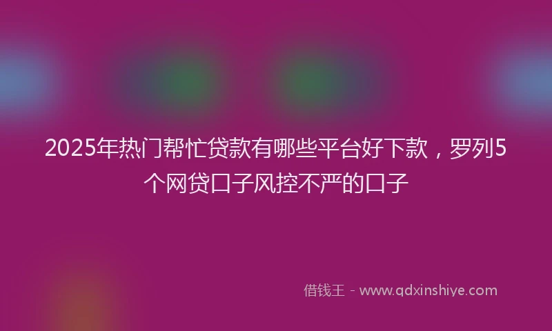 2025年热门帮忙贷款有哪些平台好下款，罗列5个网贷口子风控不严的口子