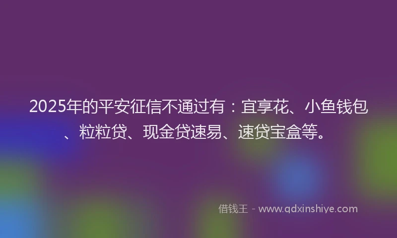 2025年的平安征信不通过有：宜享花、小鱼钱包、粒粒贷、现金贷速易、速贷宝盒等。