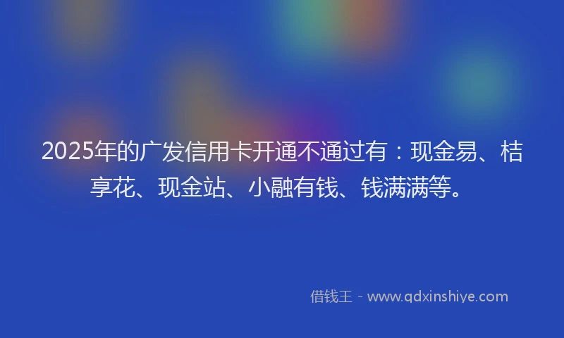 2025年的广发信用卡开通不通过有：现金易、桔享花、现金站、小融有钱、钱满满等。