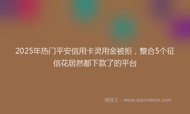 2025年热门平安信用卡灵用金被拒，整合5个征信花居然都下款了的平台