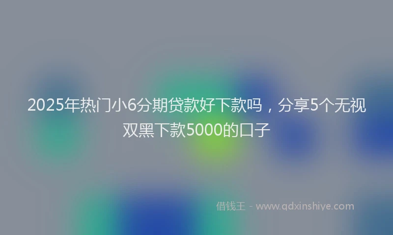 2025年热门小6分期贷款好下款吗，分享5个无视双黑下款5000的口子