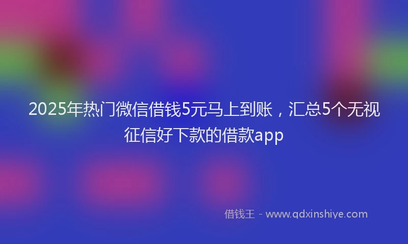 2025年热门微信借钱5元马上到账，汇总5个无视征信好下款的借款app