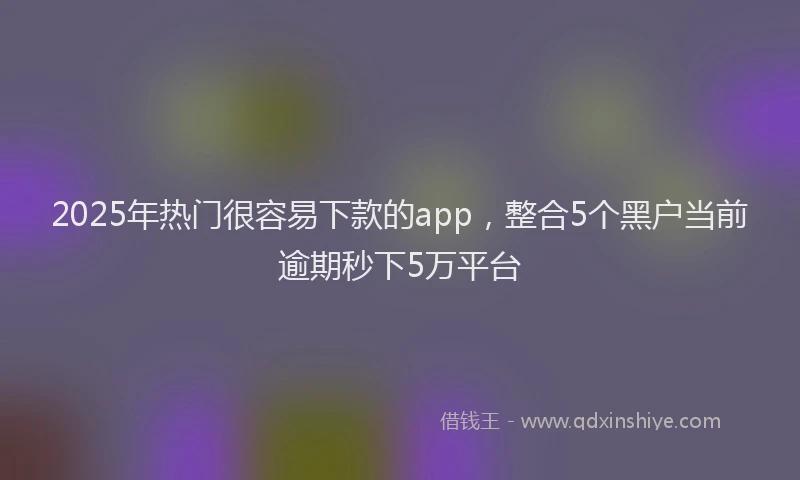 2025年热门很容易下款的app，整合5个黑户当前逾期秒下5万平台