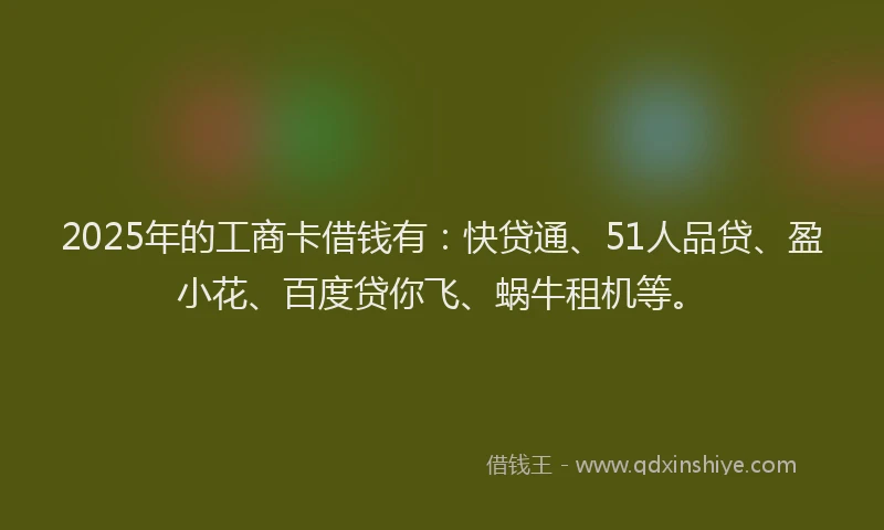 2025年的工商卡借钱有：快贷通、51人品贷、盈小花、百度贷你飞、蜗牛租机等。