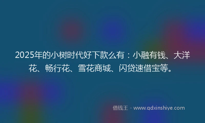 2025年的小树时代好下款么有：小融有钱、大洋花、畅行花、雪花商城、闪贷速借宝等。