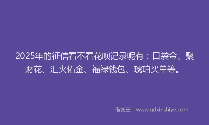 2025年的征信看不看花呗记录呢有：口袋金、聚财花、汇火佑金、福禄钱包、琥珀买单等。
