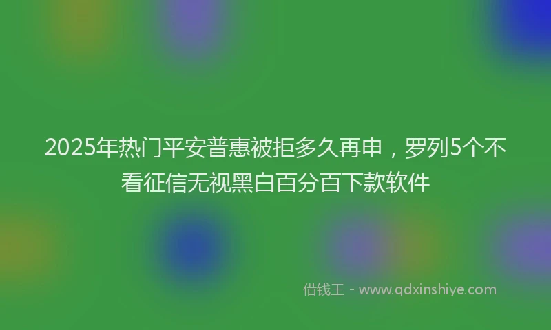 2025年热门平安普惠被拒多久再申，罗列5个不看征信无视黑白百分百下款软件