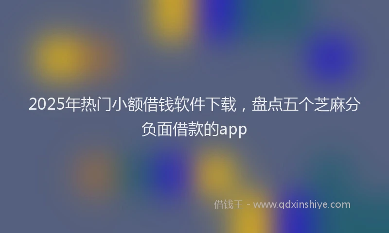 2025年热门小额借钱软件下载，盘点五个芝麻分负面借款的app