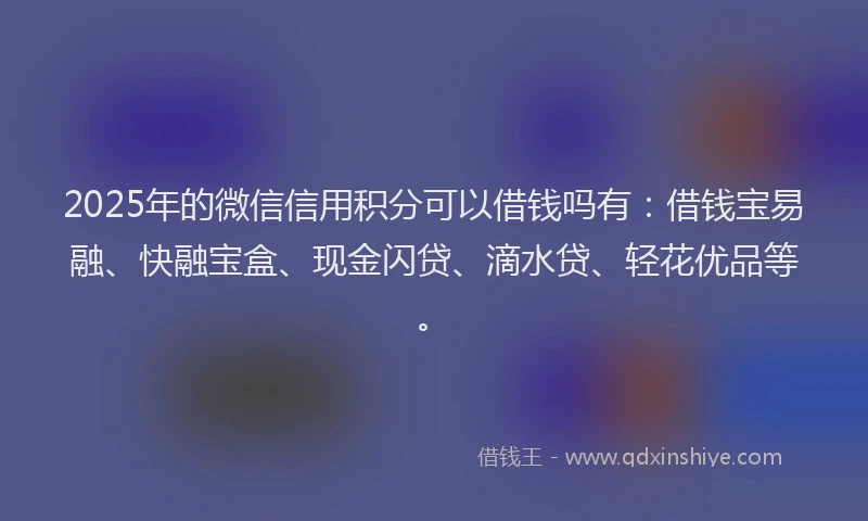 2025年的微信信用积分可以借钱吗有：借钱宝易融、快融宝盒、现金闪贷、滴水贷、轻花优品等。