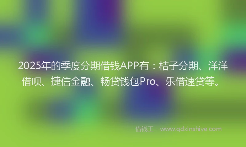 2025年的季度分期借钱APP有：桔子分期、洋洋借呗、捷信金融、畅贷钱包Pro、乐借速贷等。