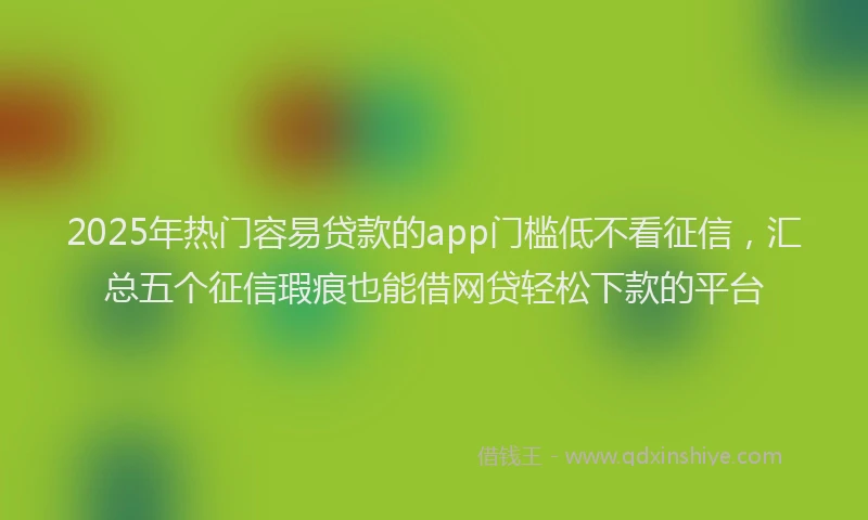 2025年热门容易贷款的app门槛低不看征信，汇总五个征信瑕疵也能借网贷轻松下款的平台