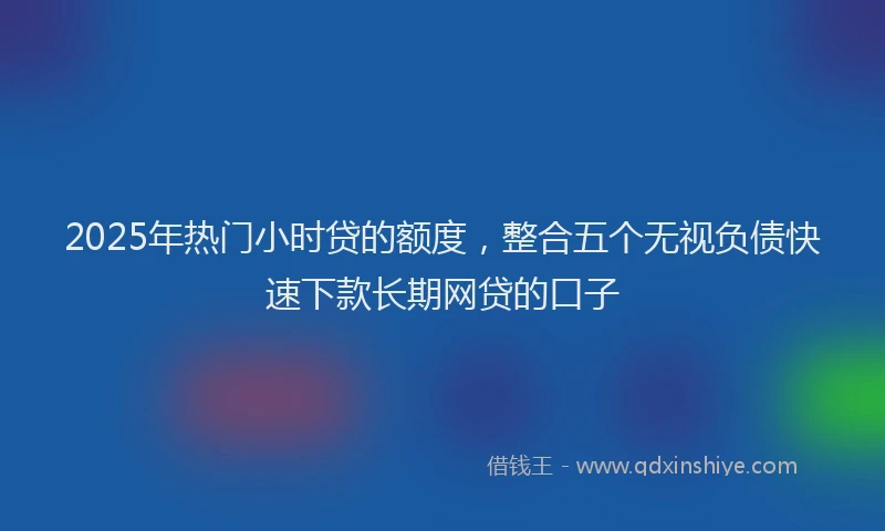 2025年热门小时贷的额度，整合五个无视负债快速下款长期网贷的口子
