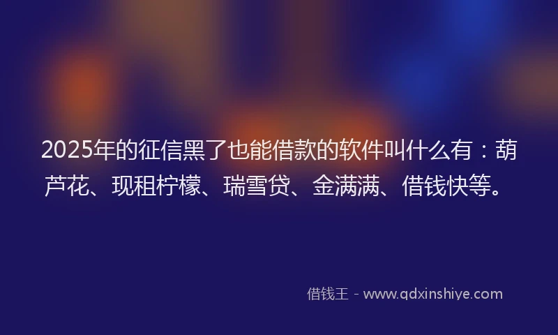 2025年的征信黑了也能借款的软件叫什么有：葫芦花、现租柠檬、瑞雪贷、金满满、借钱快等。