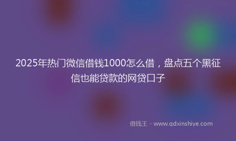 2025年热门微信借钱1000怎么借，盘点五个黑征信也能贷款的网贷口子