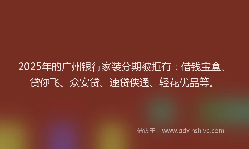 2025年的广州银行家装分期被拒有：借钱宝盒、贷你飞、众安贷、速贷侠通、轻花优品等。