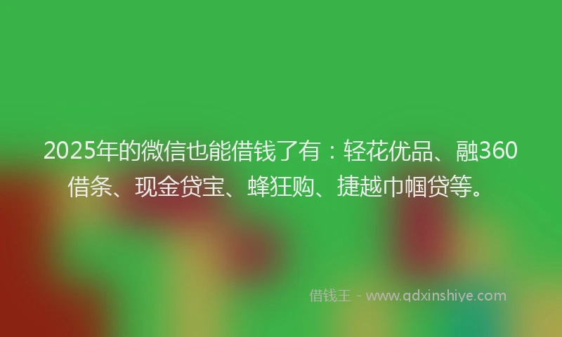 2025年的微信也能借钱了有：轻花优品、融360借条、现金贷宝、蜂狂购、捷越巾帼贷等。