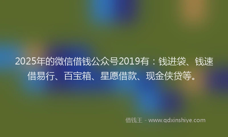 2025年的微信借钱公众号2019有：钱进袋、钱速借易行、百宝箱、星愿借款、现金侠贷等。