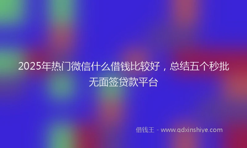 2025年热门微信什么借钱比较好，总结五个秒批无面签贷款平台