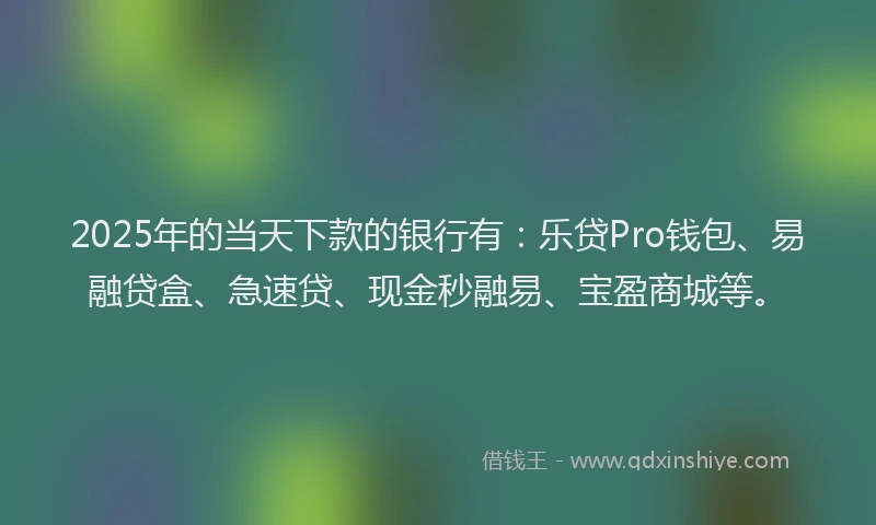 2025年的当天下款的银行有：乐贷Pro钱包、易融贷盒、急速贷、现金秒融易、宝盈商城等。
