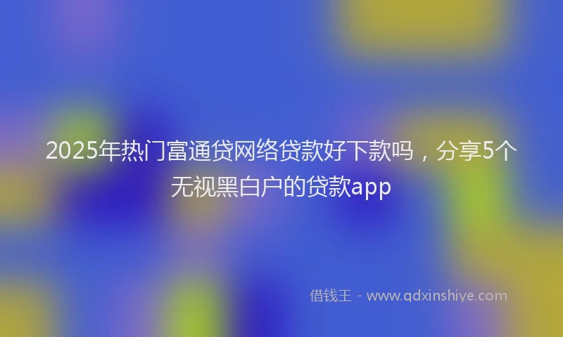 2025年热门富通贷网络贷款好下款吗，分享5个无视黑白户的贷款app