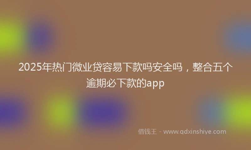 2025年热门微业贷容易下款吗安全吗，整合五个逾期必下款的app