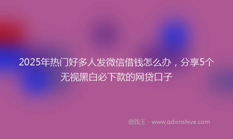 2025年热门好多人发微信借钱怎么办，分享5个无视黑白必下款的网贷口子